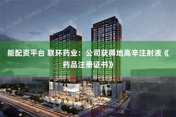 能配资平台 联环药业：公司获得地高辛注射液《药品注册证书》