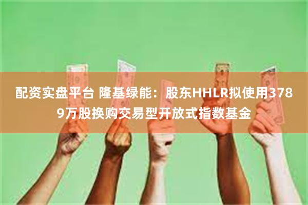 配资实盘平台 隆基绿能：股东HHLR拟使用3789万股换购交易型开放式指数基金