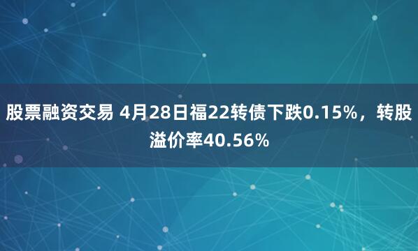 股票融资交易 4月28日福22转债下跌0.15%，转股溢价率40.56%