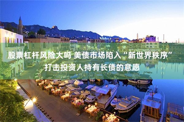股票杠杆风险大吗 美债市场陷入“新世界秩序” 打击投资人持有长债的意愿