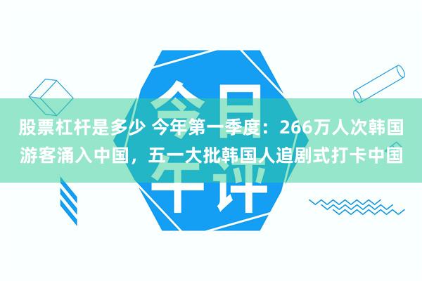 股票杠杆是多少 今年第一季度：266万人次韩国游客涌入中国，五一大批韩国人追剧式打卡中国