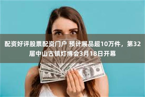 配资好评股票配资门户 预计展品超10万件，第32届中山古镇灯博会3月18日开幕