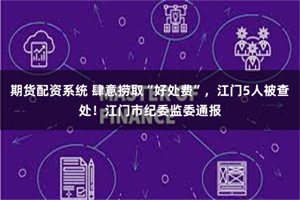 期货配资系统 肆意捞取“好处费”，江门5人被查处！江门市纪委监委通报