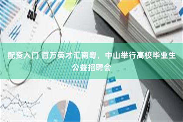 配资入门 百万英才汇南粤，中山举行高校毕业生公益招聘会