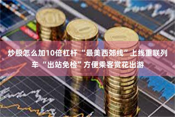 炒股怎么加10倍杠杆 “最美西郊线”上线重联列车 “出站免检”方便乘客赏花出游
