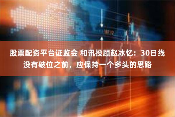 股票配资平台证监会 和讯投顾赵冰忆：30日线没有破位之前，应保持一个多头的思路