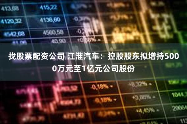找股票配资公司 江淮汽车：控股股东拟增持5000万元至1亿元公司股份