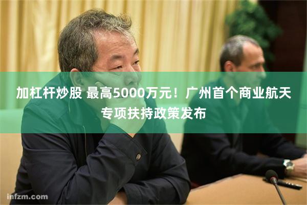 加杠杆炒股 最高5000万元！广州首个商业航天专项扶持政策发布