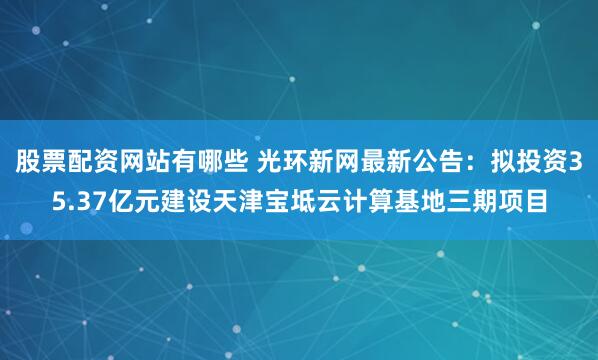 股票配资网站有哪些 光环新网最新公告：拟投资35.37亿元建设天津宝坻云计算基地三期项目