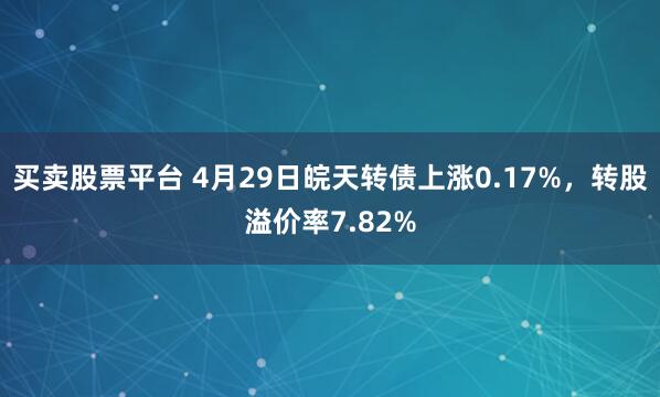 买卖股票平台 4月29日皖天转债上涨0.17%，转股溢价率7.82%