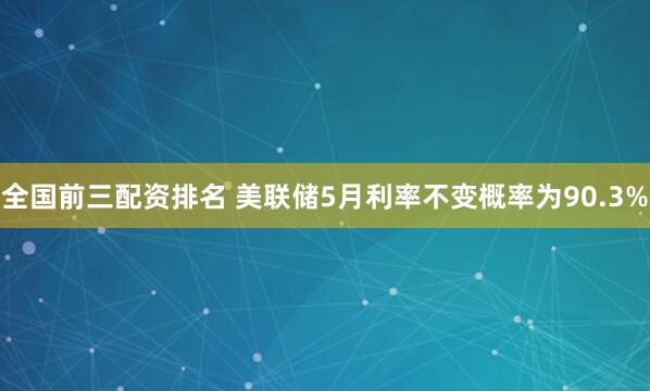 全国前三配资排名 美联储5月利率不变概率为90.3%
