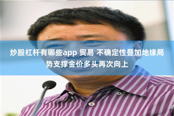 炒股杠杆有哪些app 贸易 不确定性叠加地缘局势支撑金价多头再次向上