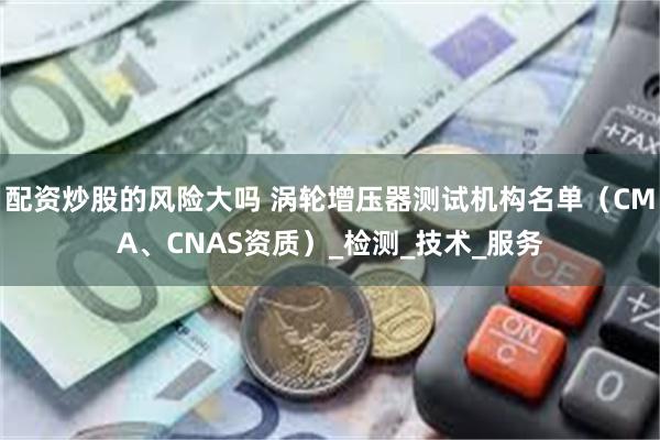 配资炒股的风险大吗 涡轮增压器测试机构名单（CMA、CNAS资质）_检测_技术_服务