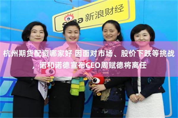 杭州期货配资哪家好 因面对市场、股价下跌等挑战，诺和诺德宣布CEO周赋德将离任