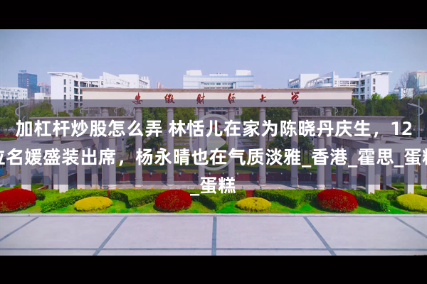 加杠杆炒股怎么弄 林恬儿在家为陈晓丹庆生，12位名媛盛装出席，杨永晴也在气质淡雅_香港_霍思_蛋糕