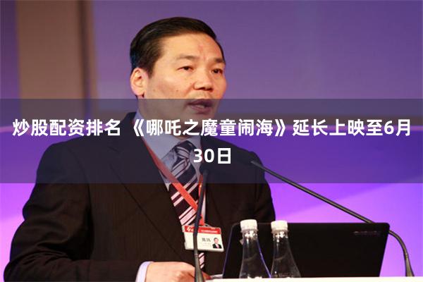 炒股配资排名 《哪吒之魔童闹海》延长上映至6月30日