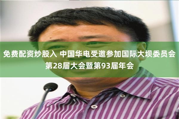 免费配资炒股入 中国华电受邀参加国际大坝委员会第28届大会暨第93届年会