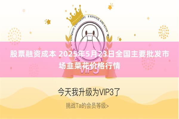 股票融资成本 2025年5月23日全国主要批发市场韭菜花价格行情