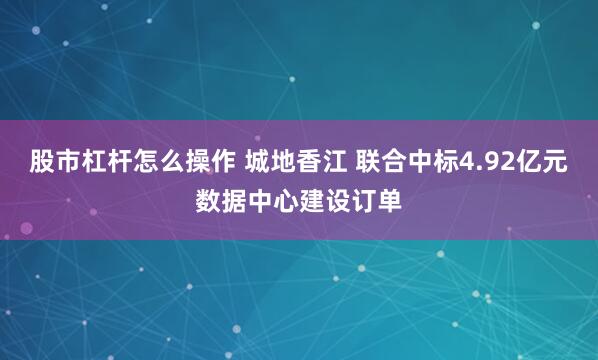 股市杠杆怎么操作 城地香江 联合中标4.92亿元数据中心建设订单