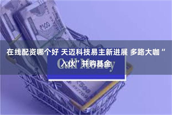 在线配资哪个好 天迈科技易主新进展 多路大咖“入伙”并购基金