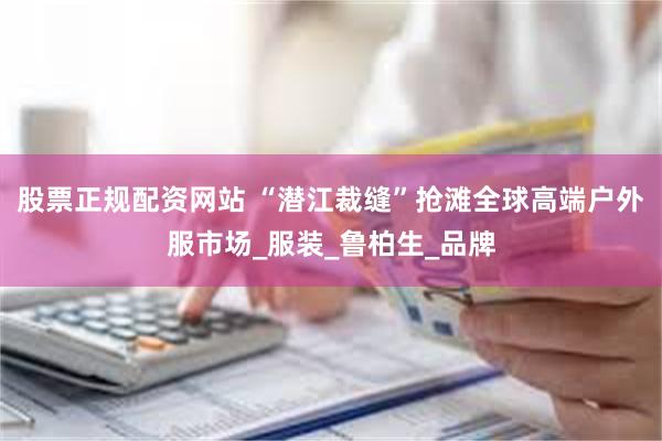 股票正规配资网站 “潜江裁缝”抢滩全球高端户外服市场_服装_鲁柏生_品牌
