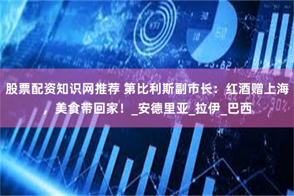 股票配资知识网推荐 第比利斯副市长：红酒赠上海，美食带回家！_安德里亚_拉伊_巴西