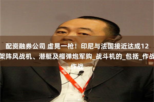 配资融券公司 虚晃一枪！印尼与法国接近达成12架阵风战机、潜艇及榴弹炮军购_战斗机的_包括_作战