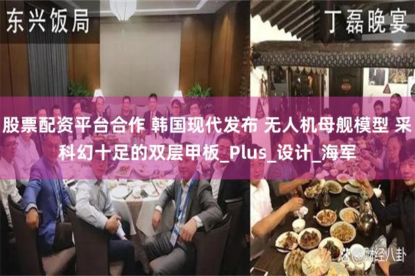 股票配资平台合作 韩国现代发布 无人机母舰模型 采科幻十足的双层甲板_Plus_设计_海军
