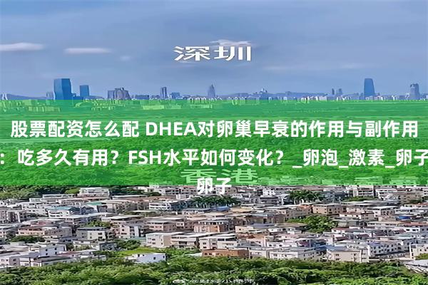 股票配资怎么配 DHEA对卵巢早衰的作用与副作用：吃多久有用？FSH水平如何变化？_卵泡_激素_卵子