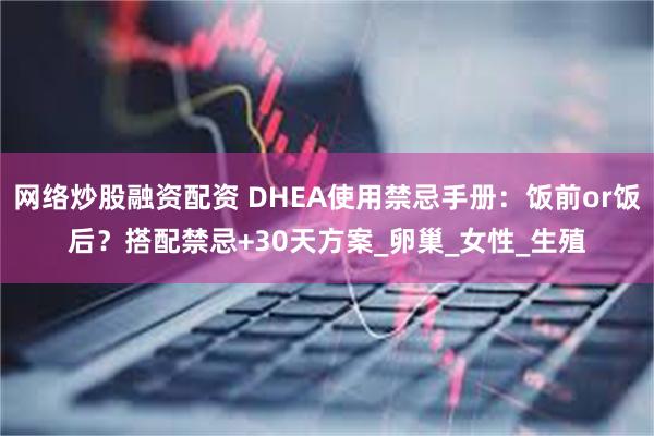 网络炒股融资配资 DHEA使用禁忌手册：饭前or饭后？搭配禁忌+30天方案_卵巢_女性_生殖