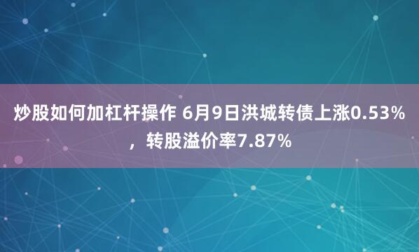 炒股如何加杠杆操作 6月9日洪城转债上涨0.53%，转股溢价率7.87%