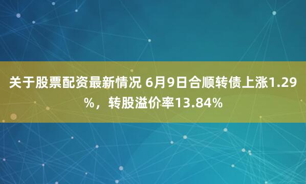 关于股票配资最新情况 6月9日合顺转债上涨1.29%，转股溢价率13.84%