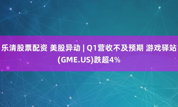 乐清股票配资 美股异动 | Q1营收不及预期 游戏驿站(GME.US)跌超4%