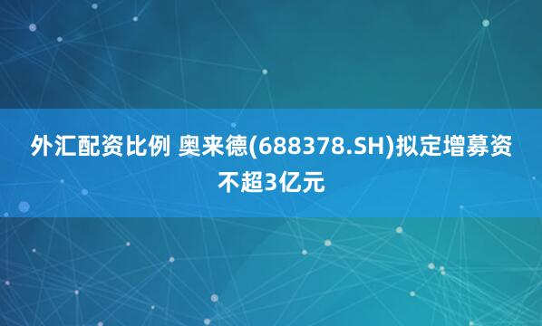外汇配资比例 奥来德(688378.SH)拟定增募资不超3亿元