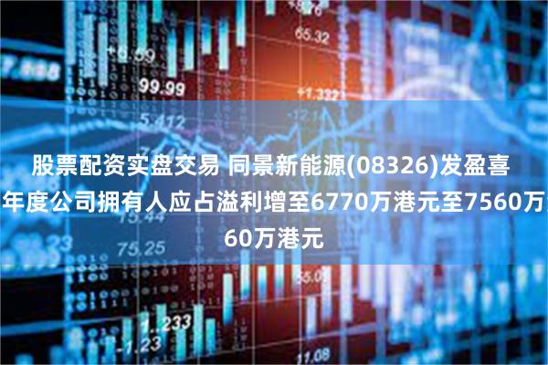 股票配资实盘交易 同景新能源(08326)发盈喜 预期年度公司拥有人应占溢利增至6770万港元至7560万港元