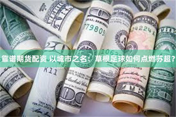 靠谱期货配资 以城市之名：草根足球如何点燃苏超？