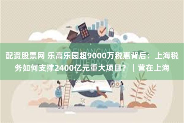 配资股票网 乐高乐园超9000万税惠背后：上海税务如何支撑2400亿元重大项目？｜营在上海