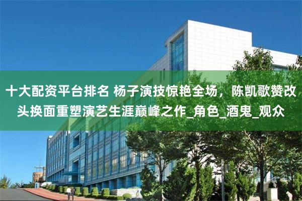 十大配资平台排名 杨子演技惊艳全场，陈凯歌赞改头换面重塑演艺生涯巅峰之作_角色_酒鬼_观众