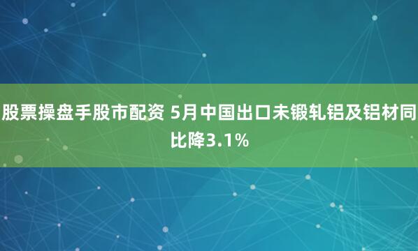 股票操盘手股市配资 5月中国出口未锻轧铝及铝材同比降3.1%