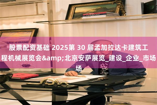 股票配资基础 2025第 30 届孟加拉达卡建筑工程机械展览会&北京安萨展览_建设_企业_市场