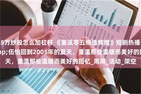5万炒股怎么加杠杆 《重返零五缔造辉煌》短剧热播短剧80集项宇航&伍怡回到2005年的夏天，重温那些温暖而美好的回忆_周周_活动_架空