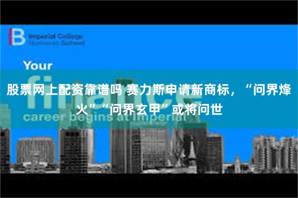 股票网上配资靠谱吗 赛力斯申请新商标，“问界烽火”“问界玄甲”或将问世