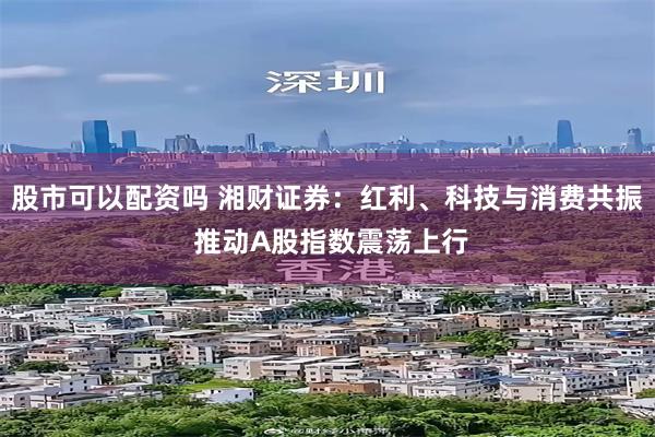 股市可以配资吗 湘财证券：红利、科技与消费共振 推动A股指数震荡上行