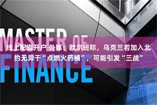 线上配资开户 外媒：欧尔班称，乌克兰若加入北约无异于“点燃火药桶”，可能引发“三战”