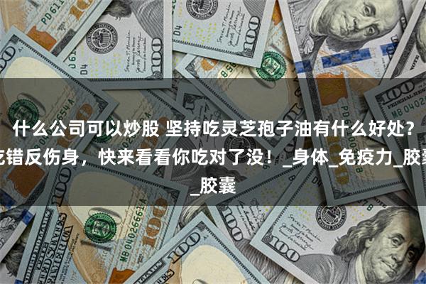 什么公司可以炒股 坚持吃灵芝孢子油有什么好处？吃错反伤身，快来看看你吃对了没！_身体_免疫力_胶囊