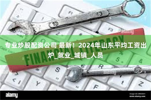 专业炒股配资公司 最新！2024年山东平均工资出炉_就业_城镇_人员