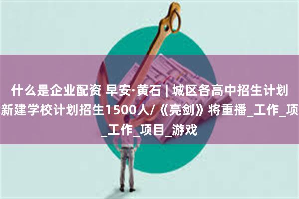 什么是企业配资 早安·黄石 | 城区各高中招生计划公布/一新建学校计划招生1500人/《亮剑》将重播_工作_项目_游戏