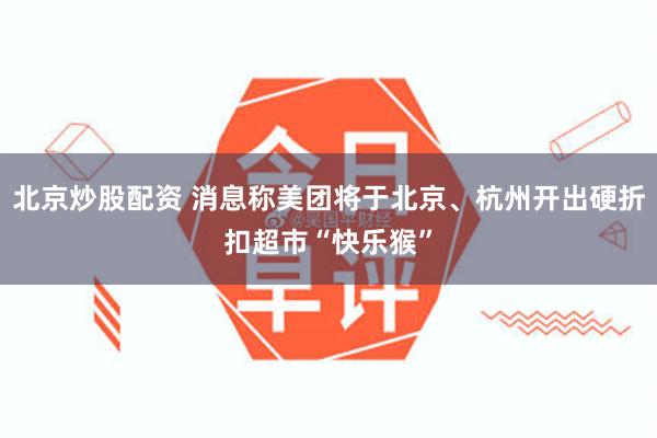 北京炒股配资 消息称美团将于北京、杭州开出硬折扣超市“快乐猴”