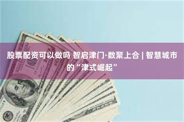 股票配资可以做吗 智启津门·数聚上合 | 智慧城市的“津式崛起”