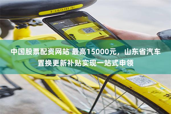 中国股票配资网站 最高15000元，山东省汽车置换更新补贴实现一站式申领